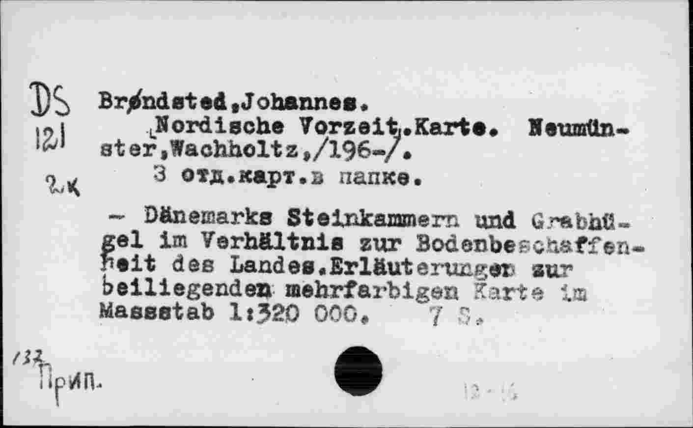 ﻿3)S Brandt в ted »Johannes.
.„I	.Nordische Vorzeit,.Karte. Neumün-
ster»Wachholtz,/196-/.
9^	3 отд.карт.в папке.
— Dänemarks Steinkammern und Grabhügel im Verhältnis zur Bodenbepcnaffen reit des Landes«Erläuterungen zur beiliegenden mehrfarbigen Karte im Massstab lt?20 000.	[ S.